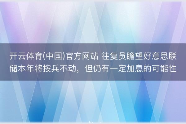 开云体育(中国)官方网站 往复员瞻望好意思联储本年将按兵不动，但仍有一定加息的可能性