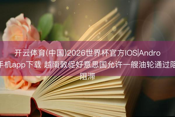 开云体育(中国)2026世界杯官方IOS|Android手机app下载 越南敦促好意思国允许一艘油轮通过阻滞
