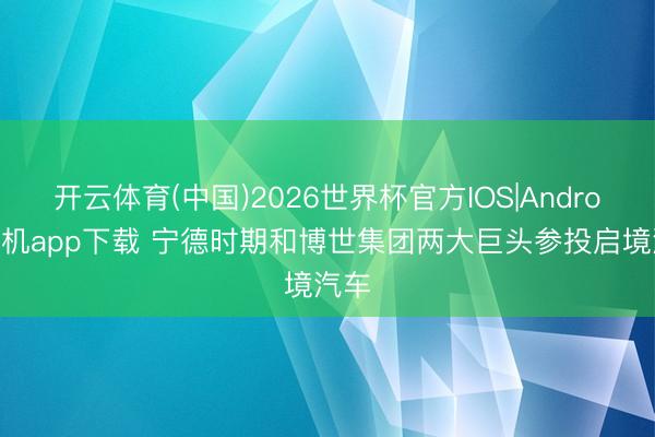 开云体育(中国)2026世界杯官方IOS|Android手机app下载 宁德时期和博世集团两大巨头参投启境汽车