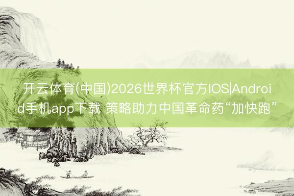 开云体育(中国)2026世界杯官方IOS|Android手机app下载 策略助力中国革命药“加快跑”
