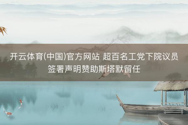开云体育(中国)官方网站 超百名工党下院议员签署声明赞助斯塔默留任