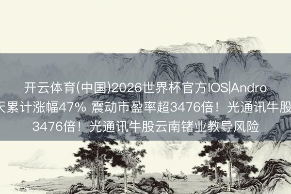 开云体育(中国)2026世界杯官方IOS|Android手机app下载 6天累计涨幅47% 震动市盈率超3476倍！光通讯牛股云南锗业教导风险