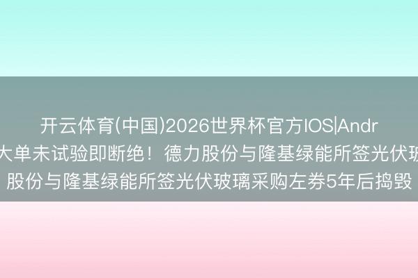 开云体育(中国)2026世界杯官方IOS|Android手机app下载 55亿大单未试验即断绝！德力股份与隆基绿能所签光伏玻璃采购左券5年后捣毁