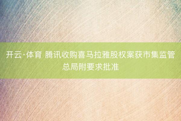 开云·体育 腾讯收购喜马拉雅股权案获市集监管总局附要求批准