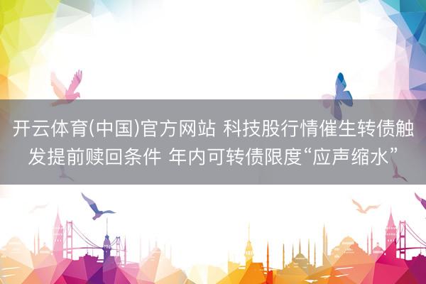 开云体育(中国)官方网站 科技股行情催生转债触发提前赎回条件 年内可转债限度“应声缩水”