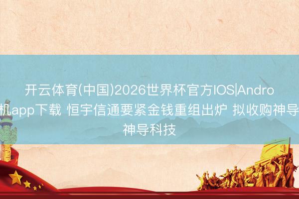 开云体育(中国)2026世界杯官方IOS|Android手机app下载 恒宇信通要紧金钱重组出炉 拟收购神导科技