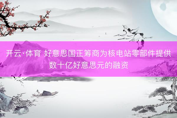 开云·体育 好意思国正筹商为核电站零部件提供数十亿好意思元的融资