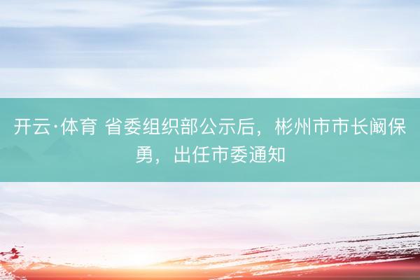 开云·体育 省委组织部公示后，彬州市市长阚保勇，出任市委通知