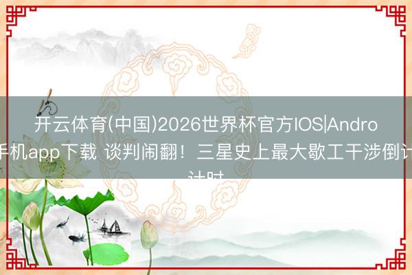 开云体育(中国)2026世界杯官方IOS|Android手机app下载 谈判闹翻！三星史上最大歇工干涉倒计时