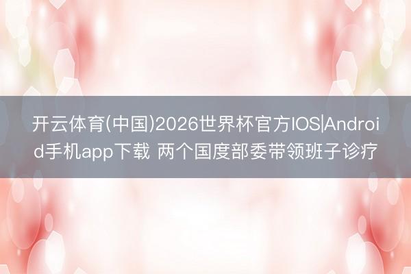 开云体育(中国)2026世界杯官方IOS|Android手机app下载 两个国度部委带领班子诊疗