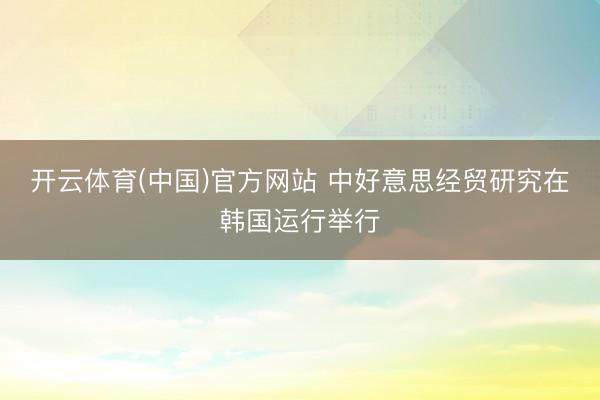 开云体育(中国)官方网站 中好意思经贸研究在韩国运行举行