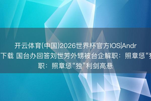 开云体育(中国)2026世界杯官方IOS|Android手机app下载 国台办回答刘世芳外甥被台企解职：照章惩“独”利剑高悬