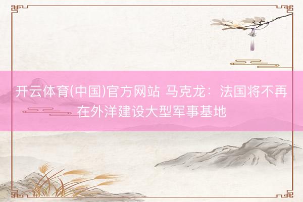 开云体育(中国)官方网站 马克龙：法国将不再在外洋建设大型军事基地