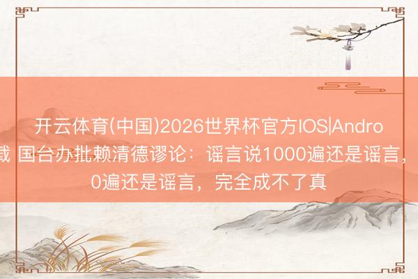 开云体育(中国)2026世界杯官方IOS|Android手机app下载 国台办批赖清德谬论：谣言说1000遍还是谣言，完全成不了真