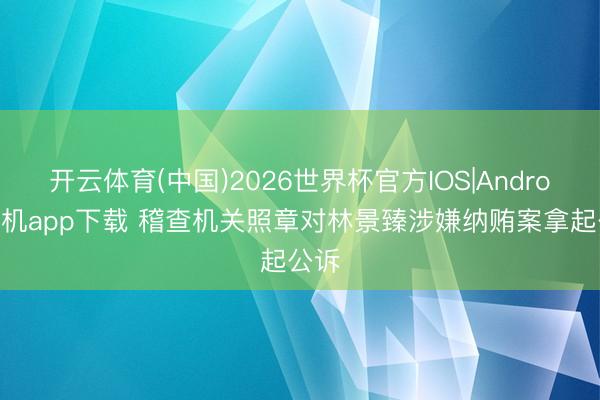 开云体育(中国)2026世界杯官方IOS|Android手机app下载 稽查机关照章对林景臻涉嫌纳贿案拿起公诉