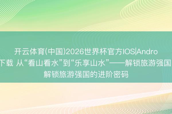开云体育(中国)2026世界杯官方IOS|Android手机app下载 从“看山看水”到“乐享山水”——解锁旅游强国的进阶密码