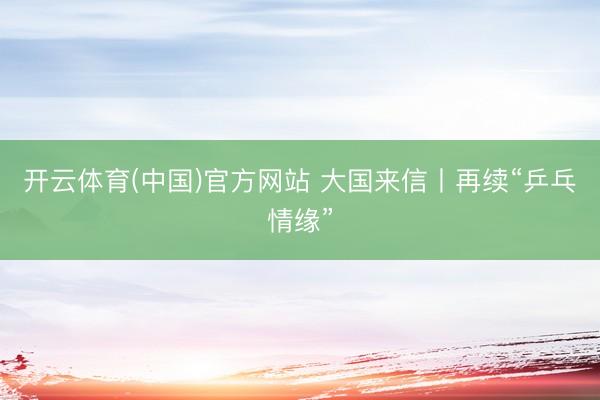 开云体育(中国)官方网站 大国来信丨再续“乒乓情缘”