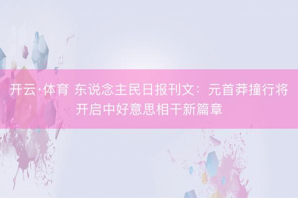 开云·体育 东说念主民日报刊文：元首莽撞行将开启中好意思相干新篇章