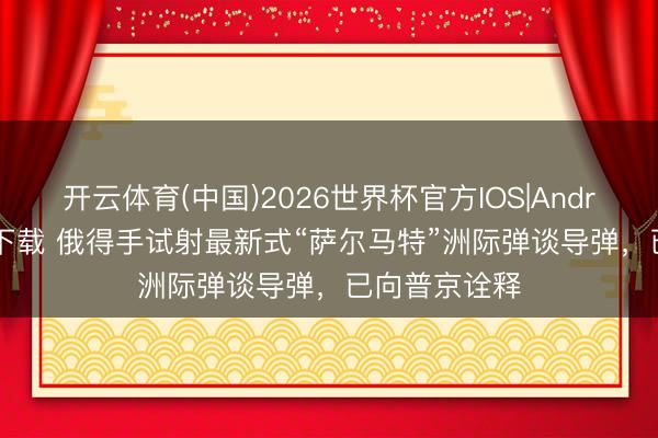 开云体育(中国)2026世界杯官方IOS|Android手机app下载 俄得手试射最新式“萨尔马特”洲际弹谈导弹，已向普京诠释