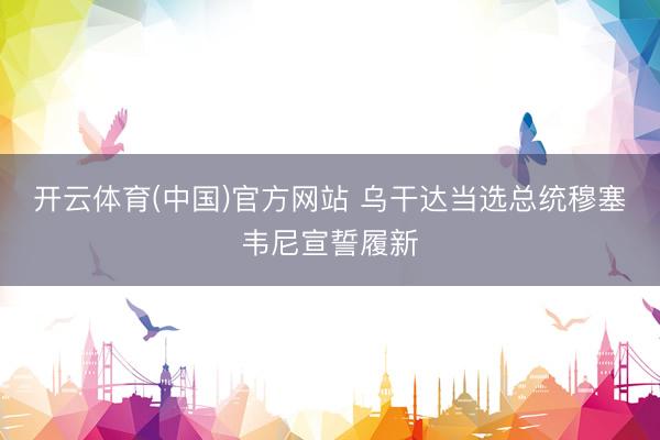 开云体育(中国)官方网站 乌干达当选总统穆塞韦尼宣誓履新