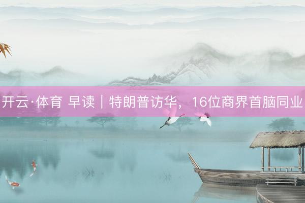 开云·体育 早读｜特朗普访华，16位商界首脑同业