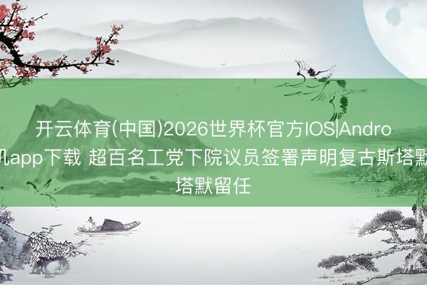 开云体育(中国)2026世界杯官方IOS|Android手机app下载 超百名工党下院议员签署声明复古斯塔默留任