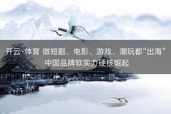 开云·体育 微短剧、电影、游戏、潮玩都“出海” 中国品牌软实力硬核崛起