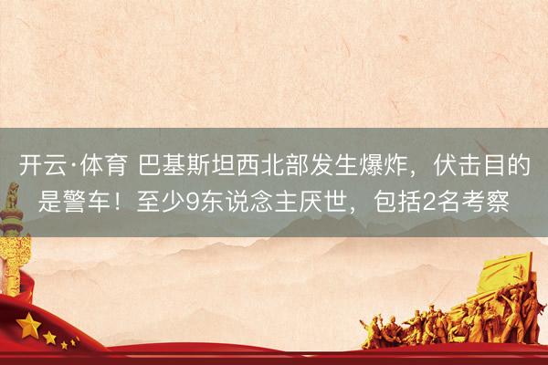 开云·体育 巴基斯坦西北部发生爆炸，伏击目的是警车！至少9东说念主厌世，包括2名考察