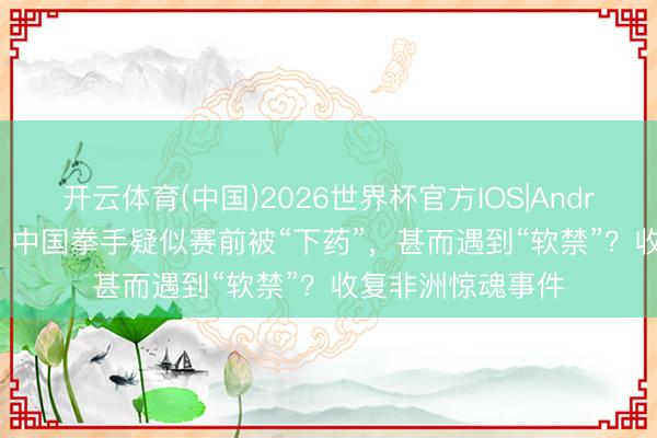 开云体育(中国)2026世界杯官方IOS|Android手机app下载 中国拳手疑似赛前被“下药”，甚而遇到“软禁”？收复非洲惊魂事件
