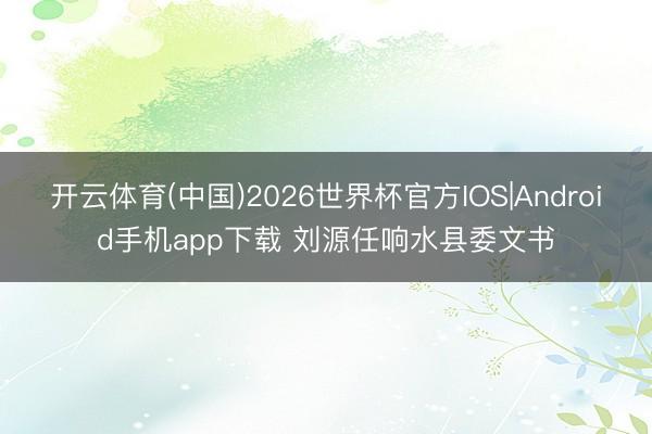 开云体育(中国)2026世界杯官方IOS|Android手机app下载 刘源任响水县委文书