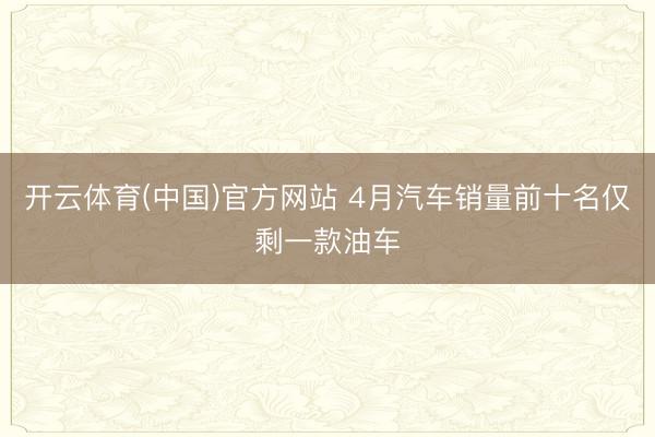 开云体育(中国)官方网站 4月汽车销量前十名仅剩一款油车