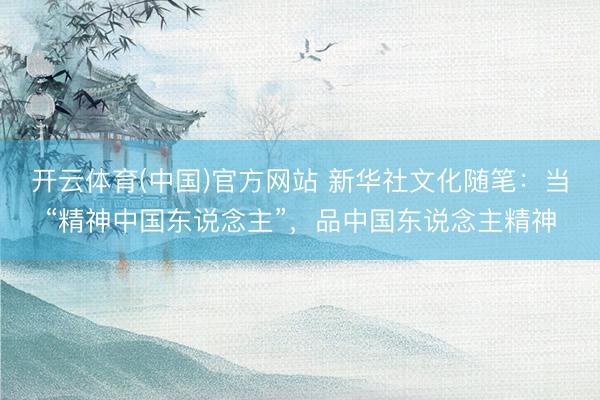 开云体育(中国)官方网站 新华社文化随笔：当“精神中国东说念主”，品中国东说念主精神
