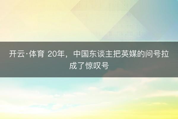 开云·体育 20年，中国东谈主把英媒的问号拉成了惊叹号