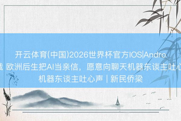 开云体育(中国)2026世界杯官方IOS|Android手机app下载 欧洲后生把AI当亲信，愿意向聊天机器东谈主吐心声 | 新民侨梁