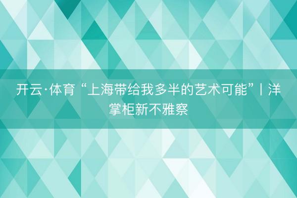 开云·体育 “上海带给我多半的艺术可能”丨洋掌柜新不雅察