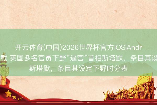 开云体育(中国)2026世界杯官方IOS|Android手机app下载 英国多名官员下野“逼宫”首相斯塔默，条目其设定下野时分表