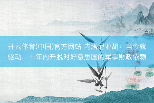 开云体育(中国)官方网站 内塔尼亚胡：当今就驱动，十年内开脱对好意思国的军事财政依赖