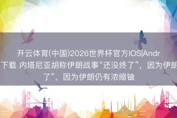 开云体育(中国)2026世界杯官方IOS|Android手机app下载 内塔尼亚胡称伊朗战事“还没终了”，因为伊朗仍有浓缩铀