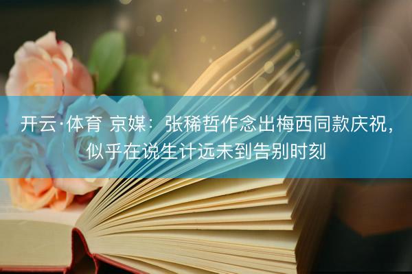 开云·体育 京媒：张稀哲作念出梅西同款庆祝，似乎在说生计远未到告别时刻