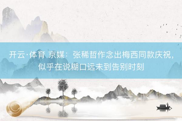 开云·体育 京媒：张稀哲作念出梅西同款庆祝，似乎在说糊口远未到告别时刻