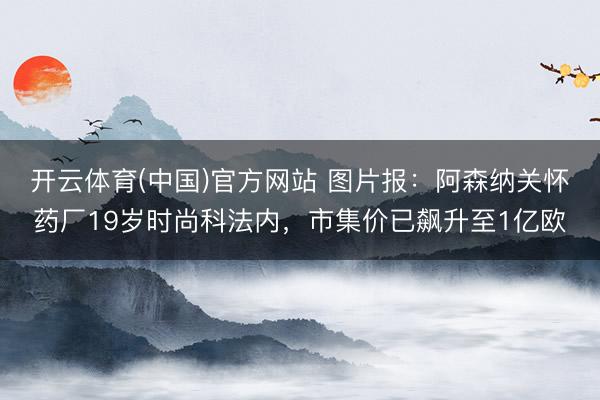 开云体育(中国)官方网站 图片报：阿森纳关怀药厂19岁时尚科法内，市集价已飙升至1亿欧