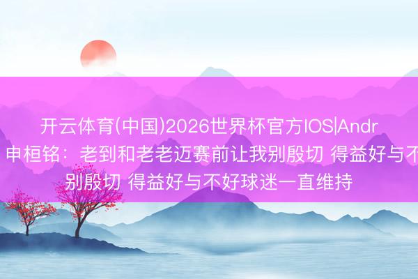 开云体育(中国)2026世界杯官方IOS|Android手机app下载 申桓铭：老到和老老迈赛前让我别殷切 得益好与不好球迷一直维持