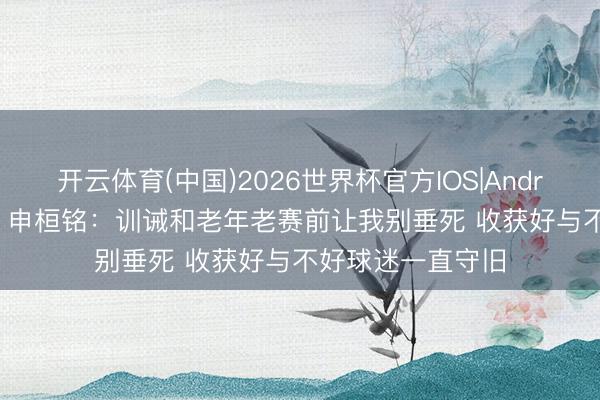 开云体育(中国)2026世界杯官方IOS|Android手机app下载 申桓铭：训诫和老年老赛前让我别垂死 收获好与不好球迷一直守旧