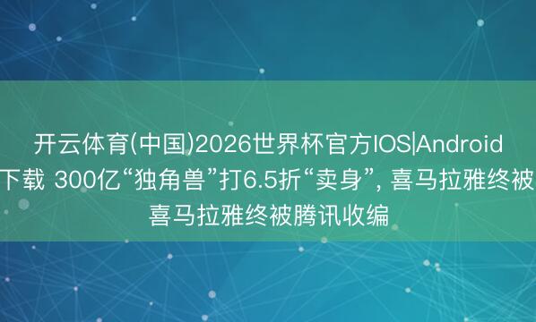 开云体育(中国)2026世界杯官方IOS|Android手机app下载 300亿“独角兽”打6.5折“卖身”， 喜马拉雅终被腾讯收编