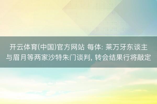 开云体育(中国)官方网站 每体: 莱万牙东谈主与眉月等两家沙特朱门谈判， 转会结果行将敲定