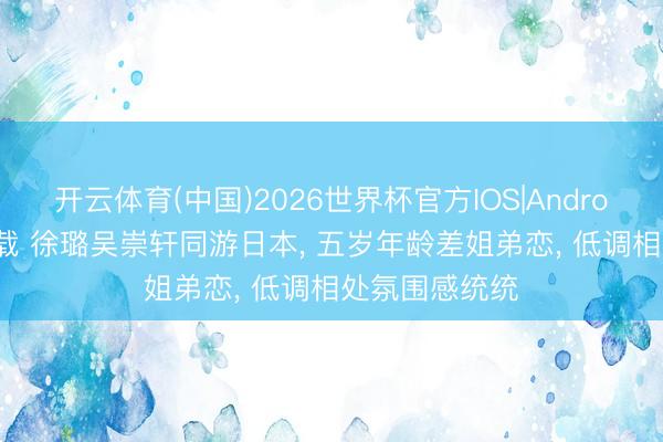 开云体育(中国)2026世界杯官方IOS|Android手机app下载 徐璐吴崇轩同游日本， 五岁年龄差姐弟恋， 低调相处氛围感统统