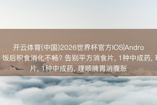 开云体育(中国)2026世界杯官方IOS|Android手机app下载 饭后积食消化不畅? 告别平方消食片， 1种中成药， 理顺脾胃消腹胀