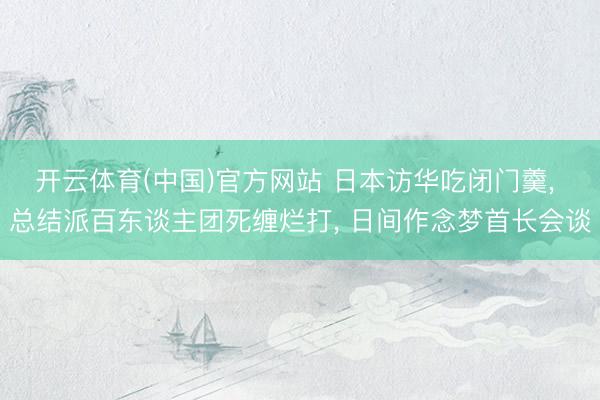 开云体育(中国)官方网站 日本访华吃闭门羹， 总结派百东谈主团死缠烂打， 日间作念梦首长会谈