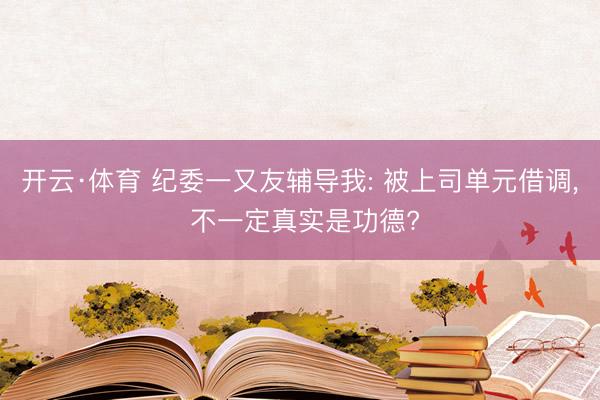 开云·体育 纪委一又友辅导我: 被上司单元借调， 不一定真实是功德?