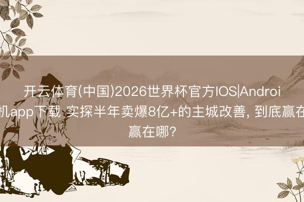 开云体育(中国)2026世界杯官方IOS|Android手机app下载 实探半年卖爆8亿+的主城改善， 到底赢在哪?